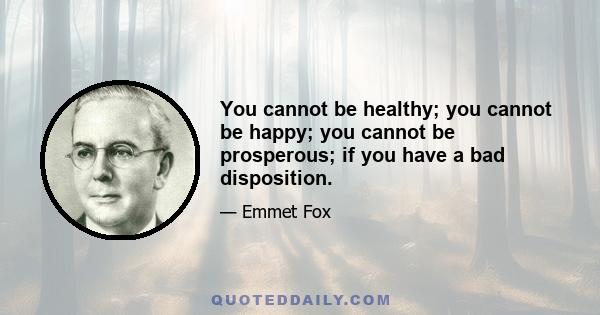 You cannot be healthy; you cannot be happy; you cannot be prosperous; if you have a bad disposition.