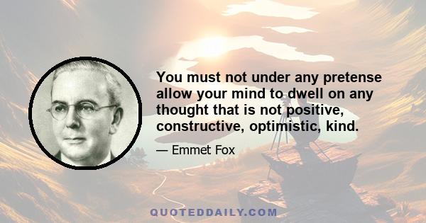 You must not under any pretense allow your mind to dwell on any thought that is not positive, constructive, optimistic, kind.