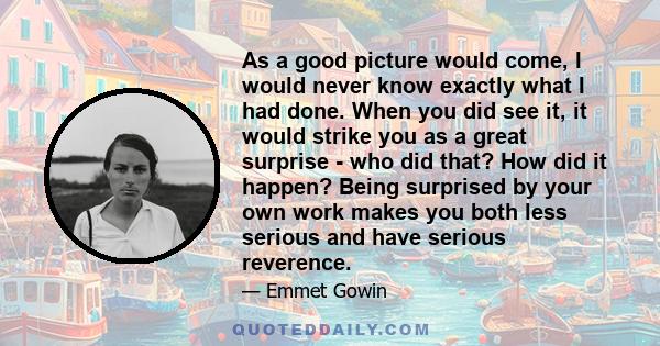 As a good picture would come, I would never know exactly what I had done. When you did see it, it would strike you as a great surprise - who did that? How did it happen? Being surprised by your own work makes you both