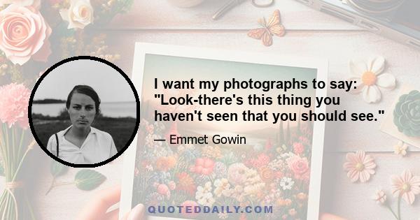 I want my photographs to say: Look-there's this thing you haven't seen that you should see.