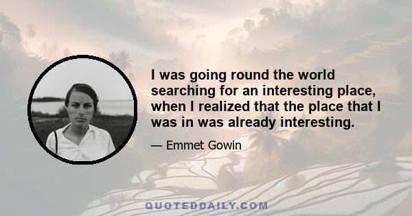 I was going round the world searching for an interesting place, when I realized that the place that I was in was already interesting.