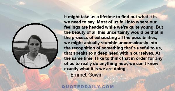 It might take us a lifetime to find out what it is we need to say. Most of us fall into where our feelings are headed while we're quite young. But the beauty of all this uncertainty would be that in the process of