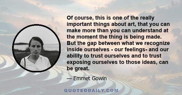 Of course, this is one of the really important things about art, that you can make more than you can understand at the moment the thing is being made. But the gap between what we recognize inside ourselves - our