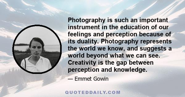 Photography is such an important instrument in the education of our feelings and perception because of its duality. Photography represents the world we know, and suggests a world beyond what we can see. Creativity is