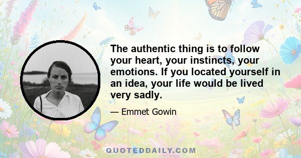 The authentic thing is to follow your heart, your instincts, your emotions. If you located yourself in an idea, your life would be lived very sadly.