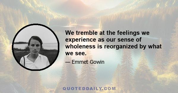 We tremble at the feelings we experience as our sense of wholeness is reorganized by what we see.