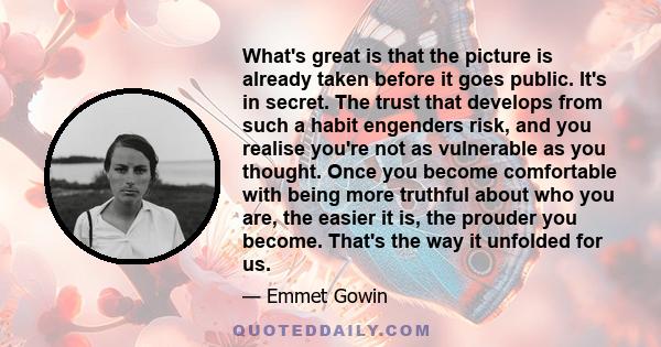 What's great is that the picture is already taken before it goes public. It's in secret. The trust that develops from such a habit engenders risk, and you realise you're not as vulnerable as you thought. Once you become 