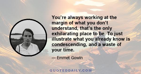 You’re always working at the margin of what you don’t understand, that’s the only exhilarating place to be. To just illustrate what you already know is condescending, and a waste of your time.