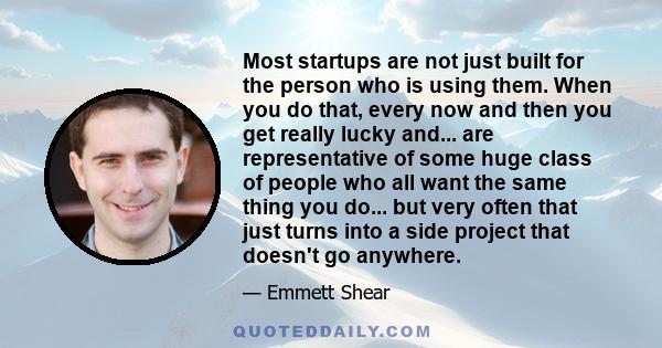 Most startups are not just built for the person who is using them. When you do that, every now and then you get really lucky and... are representative of some huge class of people who all want the same thing you do...