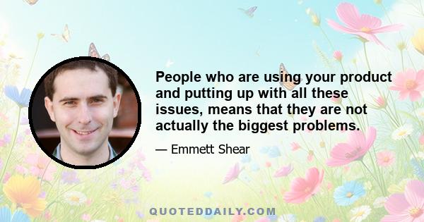 People who are using your product and putting up with all these issues, means that they are not actually the biggest problems.