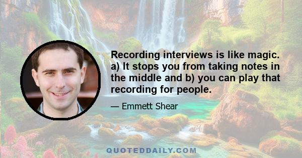 Recording interviews is like magic. a) It stops you from taking notes in the middle and b) you can play that recording for people.