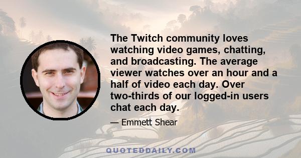 The Twitch community loves watching video games, chatting, and broadcasting. The average viewer watches over an hour and a half of video each day. Over two-thirds of our logged-in users chat each day.