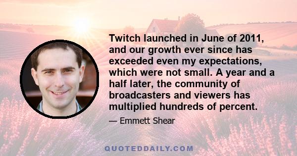 Twitch launched in June of 2011, and our growth ever since has exceeded even my expectations, which were not small. A year and a half later, the community of broadcasters and viewers has multiplied hundreds of percent.