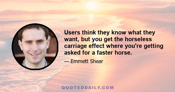 Users think they know what they want, but you get the horseless carriage effect where you're getting asked for a faster horse.