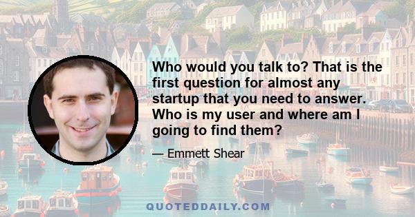 Who would you talk to? That is the first question for almost any startup that you need to answer. Who is my user and where am I going to find them?