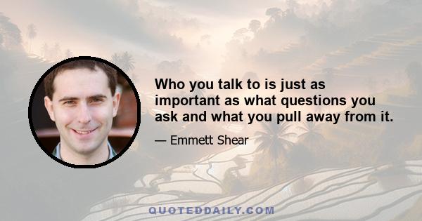 Who you talk to is just as important as what questions you ask and what you pull away from it.