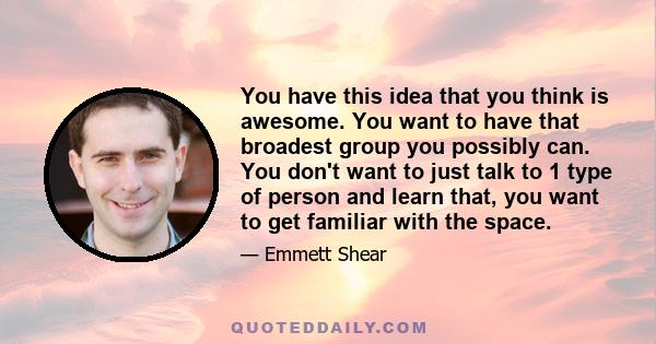 You have this idea that you think is awesome. You want to have that broadest group you possibly can. You don't want to just talk to 1 type of person and learn that, you want to get familiar with the space.