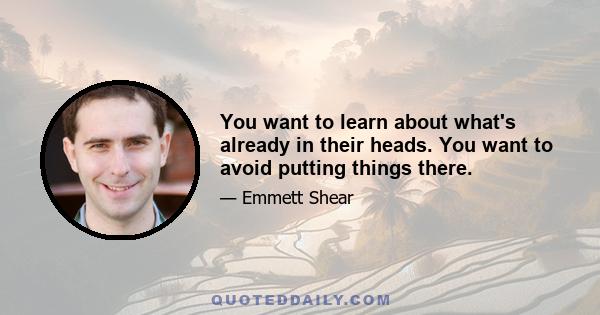 You want to learn about what's already in their heads. You want to avoid putting things there.