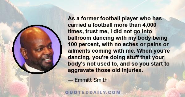 As a former football player who has carried a football more than 4,000 times, trust me, I did not go into ballroom dancing with my body being 100 percent, with no aches or pains or ailments coming with me. When you're