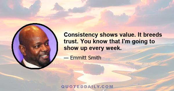 Consistency shows value. It breeds trust. You know that I'm going to show up every week.