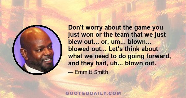 Don't worry about the game you just won or the team that we just blew out... or, um... blown... blowed out... Let's think about what we need to do going forward, and they had, uh... blown out.