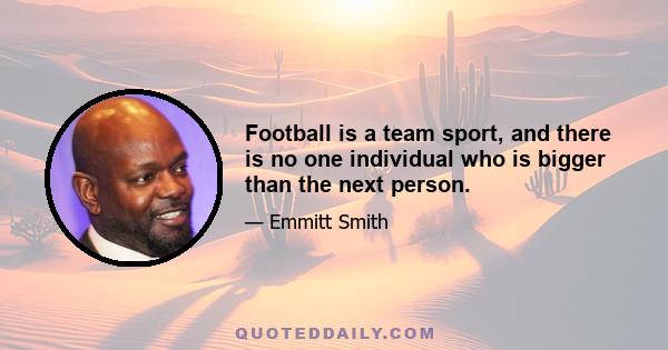 Football is a team sport, and there is no one individual who is bigger than the next person.