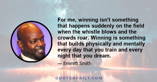 For me, winning isn't something that happens suddenly on the field when the whistle blows and the crowds roar. Winning is something that builds physically and mentally every day that you train and every night that you