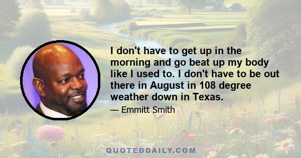 I don't have to get up in the morning and go beat up my body like I used to. I don't have to be out there in August in 108 degree weather down in Texas.