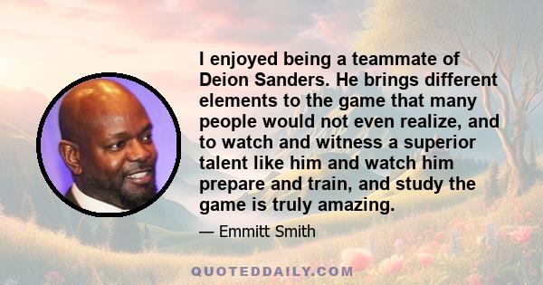 I enjoyed being a teammate of Deion Sanders. He brings different elements to the game that many people would not even realize, and to watch and witness a superior talent like him and watch him prepare and train, and