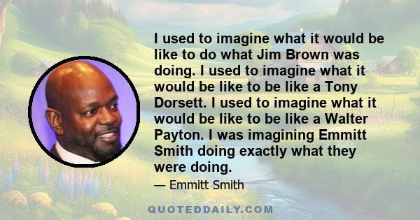 I used to imagine what it would be like to do what Jim Brown was doing. I used to imagine what it would be like to be like a Tony Dorsett. I used to imagine what it would be like to be like a Walter Payton. I was