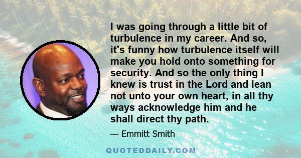 I was going through a little bit of turbulence in my career. And so, it's funny how turbulence itself will make you hold onto something for security. And so the only thing I knew is trust in the Lord and lean not unto