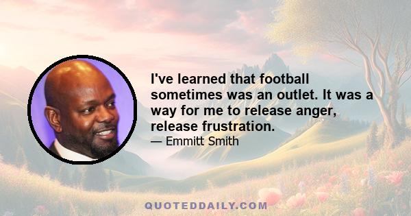 I've learned that football sometimes was an outlet. It was a way for me to release anger, release frustration.