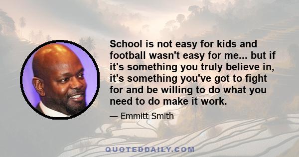 School is not easy for kids and football wasn't easy for me... but if it's something you truly believe in, it's something you've got to fight for and be willing to do what you need to do make it work.