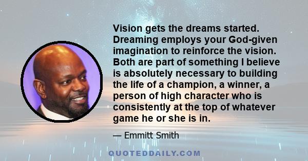 Vision gets the dreams started. Dreaming employs your God-given imagination to reinforce the vision. Both are part of something I believe is absolutely necessary to building the life of a champion, a winner, a person of 