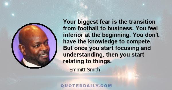 Your biggest fear is the transition from football to business. You feel inferior at the beginning. You don't have the knowledge to compete. But once you start focusing and understanding, then you start relating to