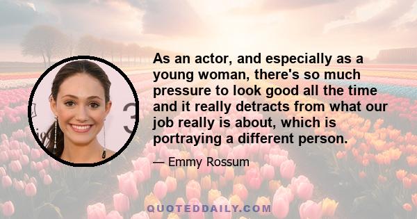 As an actor, and especially as a young woman, there's so much pressure to look good all the time and it really detracts from what our job really is about, which is portraying a different person.