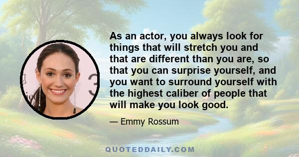 As an actor, you always look for things that will stretch you and that are different than you are, so that you can surprise yourself, and you want to surround yourself with the highest caliber of people that will make