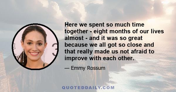 Here we spent so much time together - eight months of our lives almost - and it was so great because we all got so close and that really made us not afraid to improve with each other.