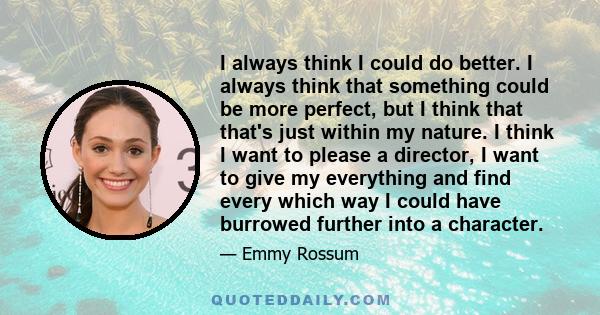 I always think I could do better. I always think that something could be more perfect, but I think that that's just within my nature. I think I want to please a director, I want to give my everything and find every