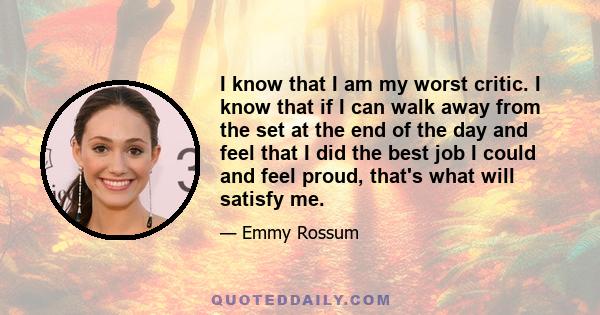 I know that I am my worst critic. I know that if I can walk away from the set at the end of the day and feel that I did the best job I could and feel proud, that's what will satisfy me.