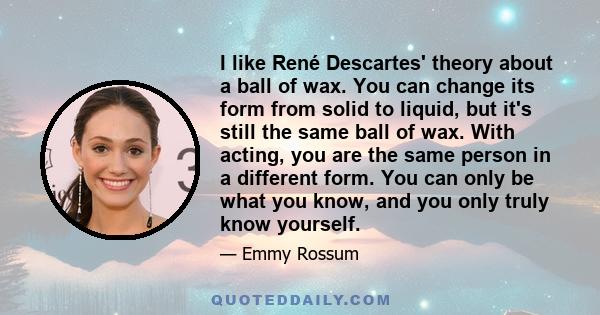 I like René Descartes' theory about a ball of wax. You can change its form from solid to liquid, but it's still the same ball of wax. With acting, you are the same person in a different form. You can only be what you