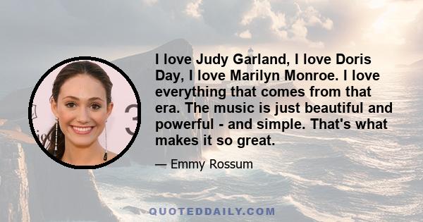 I love Judy Garland, I love Doris Day, I love Marilyn Monroe. I love everything that comes from that era. The music is just beautiful and powerful - and simple. That's what makes it so great.