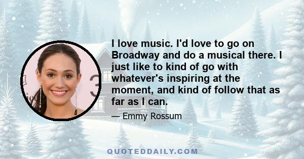 I love music. I'd love to go on Broadway and do a musical there. I just like to kind of go with whatever's inspiring at the moment, and kind of follow that as far as I can.