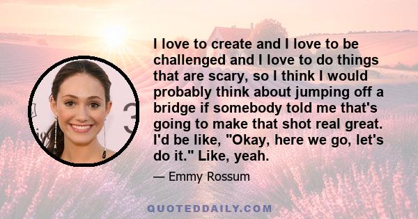 I love to create and I love to be challenged and I love to do things that are scary, so I think I would probably think about jumping off a bridge if somebody told me that's going to make that shot real great. I'd be