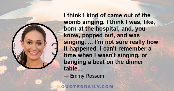 I think I kind of came out of the womb singing. I think I was, like, born at the hospital, and, you know, popped out, and was singing. ... I'm not sure really how it happened. I can't remember a time when I wasn't