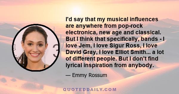 I'd say that my musical influences are anywhere from pop-rock electronica, new age and classical. But I think that specifically, bands - I love Jem, I love Sigur Ross, I love David Gray, I love Elliot Smith... a lot of