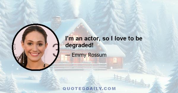 I'm an actor, so I love to be degraded!