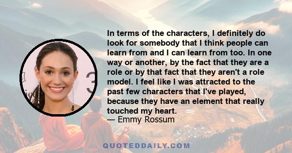 In terms of the characters, I definitely do look for somebody that I think people can learn from and I can learn from too. In one way or another, by the fact that they are a role or by that fact that they aren't a role