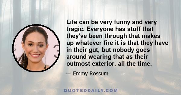 Life can be very funny and very tragic. Everyone has stuff that they've been through that makes up whatever fire it is that they have in their gut, but nobody goes around wearing that as their outmost exterior, all the