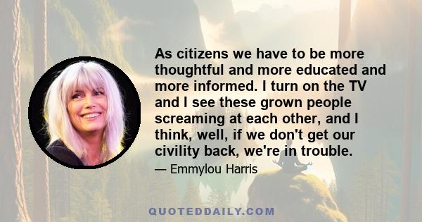 As citizens we have to be more thoughtful and more educated and more informed. I turn on the TV and I see these grown people screaming at each other, and I think, well, if we don't get our civility back, we're in